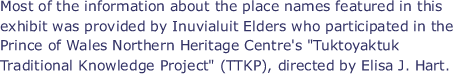 Most of the information about the place names featured in this exhibit was provided by Inuvialuit Elders who participated in the Prince of Wales Northern Heritage Centre's "Tuktoyaktuk Traditional Knowledge Project" (TTKP), directed by Elisa J. Hart.