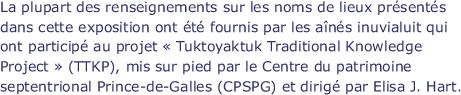 La plupart des renseignements sur les noms de lieux présentés dans cette exposition ont été fournis par les aînés inuvialuit qui ont participé au projet " Tuktoyaktuk Traditional Knowledge Project " (TTKP), mis sur pied par le Centre du patrimoine septentrional Prince-de-Galles (CPSPG) et dirigé par Elisa J. Hart.